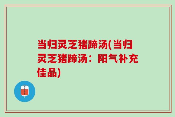 当归灵芝猪蹄汤(当归灵芝猪蹄汤：阳气补充佳品)