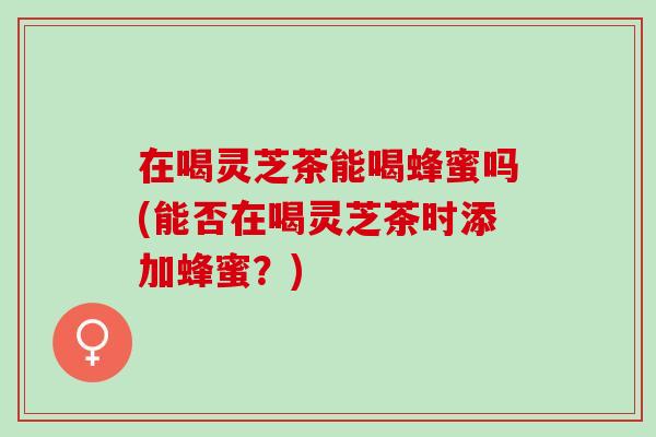 在喝灵芝茶能喝蜂蜜吗(能否在喝灵芝茶时添加蜂蜜?) 在喝灵芝茶能喝蜂蜜吗(能否在喝灵芝茶时添加蜂蜜?)