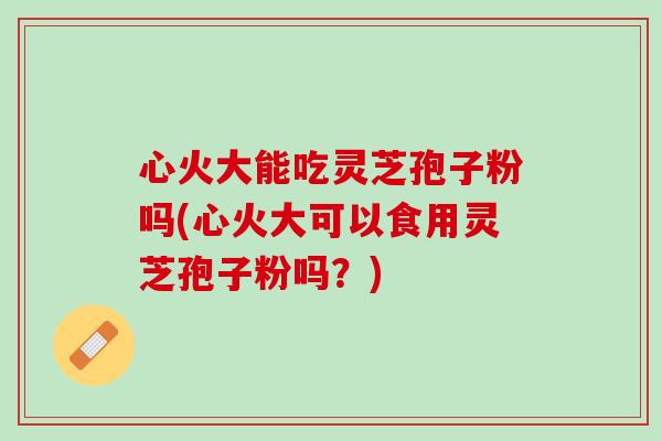 心火大能吃灵芝孢子粉吗(心火大可以食用灵芝孢子粉吗？)