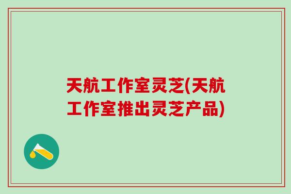 天航工作室灵芝(天航工作室推出灵芝产品)