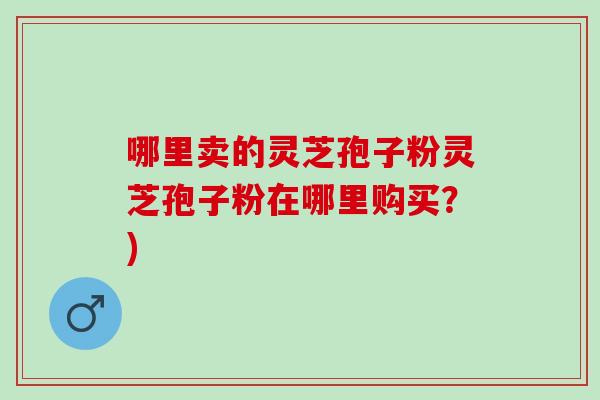 哪里卖的灵芝孢子粉灵芝孢子粉在哪里购买?) 哪里卖的灵芝孢子粉灵芝孢子粉在哪里购买?)