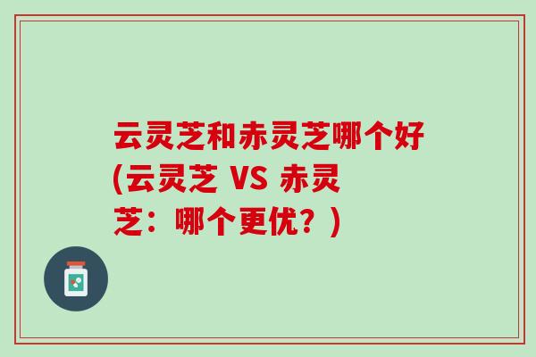 云灵芝和赤灵芝哪个好(云灵芝 VS 赤灵芝：哪个更优？)