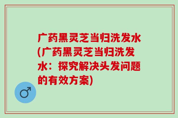 广药黑灵芝当归洗发水(广药黑灵芝当归洗发水：探究解决头发问题的有效方案)