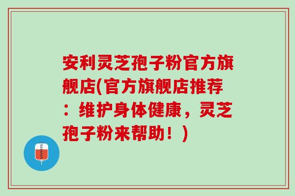 安利灵芝孢子粉官方旗舰店(官方旗舰店推荐：维护身体健康，灵芝孢子粉来帮助！)