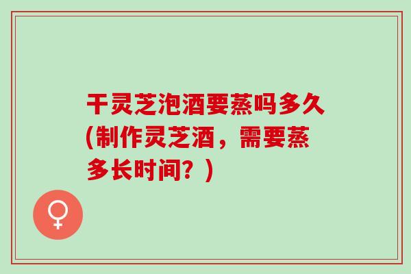 干灵芝泡酒要蒸吗多久(制作灵芝酒，需要蒸多长时间？)