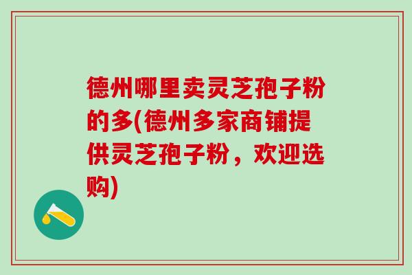德州哪里卖灵芝孢子粉的多(德州多家商铺提供灵芝孢子粉,欢迎选购) 德州哪里卖灵芝孢子粉的多(德州多家商铺提供灵芝孢子粉,欢迎选购)