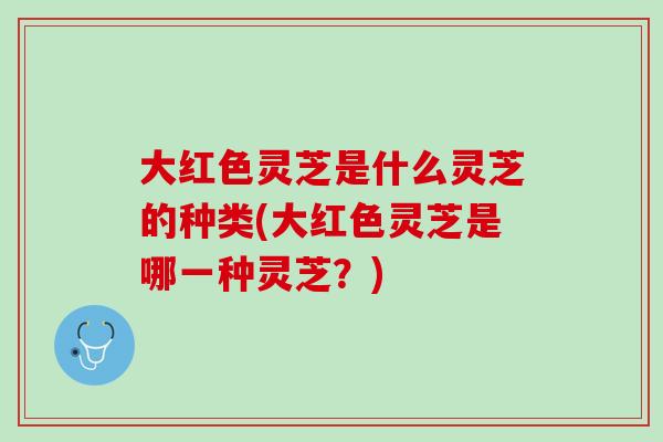 大红色灵芝是什么灵芝的种类(大红色灵芝是哪一种灵芝？)