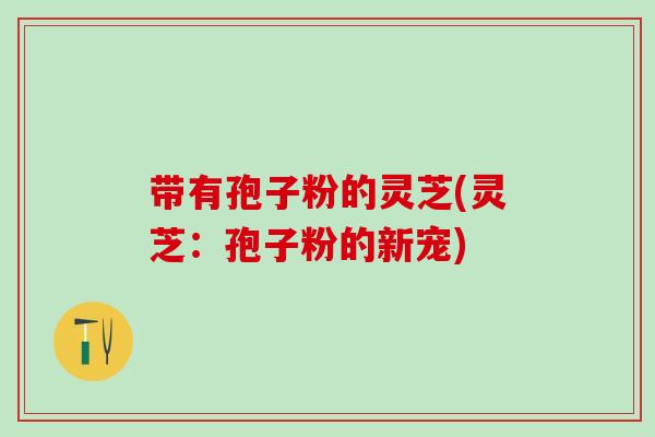 带有孢子粉的灵芝(灵芝：孢子粉的新宠)