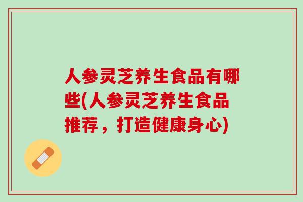 人参灵芝养生食品有哪些(人参灵芝养生食品推荐，打造健康身心)