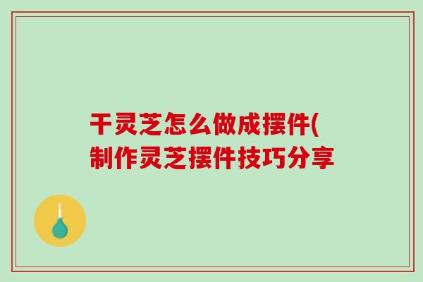 干灵芝怎么做成摆件(制作灵芝摆件技巧分享 干灵芝怎么做成摆件(制作灵芝摆件技巧分享