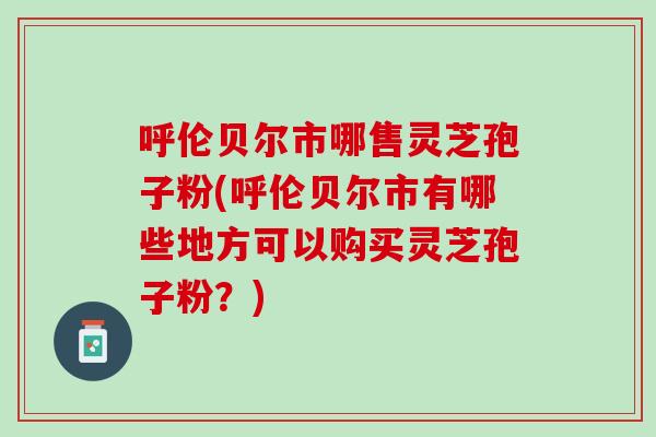 呼伦贝尔市哪售灵芝孢子粉(呼伦贝尔市有哪些地方可以购买灵芝孢子粉？)
