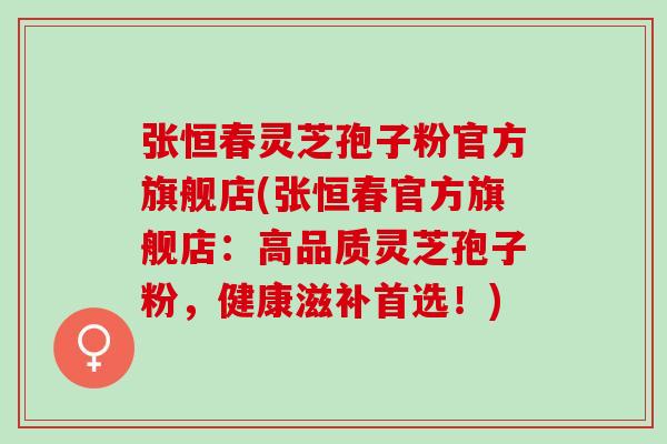 张恒春灵芝孢子粉官方旗舰店(张恒春官方旗舰店:高品质灵芝孢子粉,健康滋补首选!) 张恒春灵芝孢子粉官方旗舰店(张恒春官方旗舰店:高品质灵芝孢子粉,健康滋补首选!)