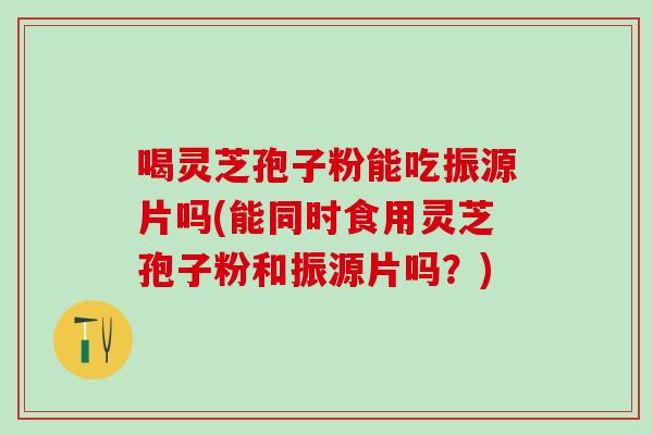 喝灵芝孢子粉能吃振源片吗(能同时食用灵芝孢子粉和振源片吗?) 喝灵芝孢子粉能吃振源片吗(能同时食用灵芝孢子粉和振源片吗?)