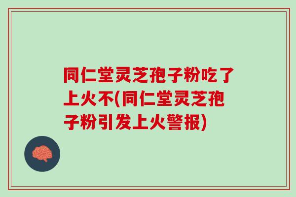 同仁堂灵芝孢子粉吃了上火不(同仁堂灵芝孢子粉引发上火警报)