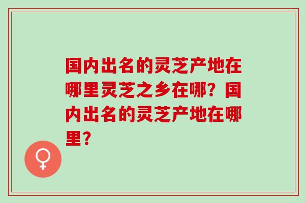 国内出名的灵芝产地在哪里灵芝之乡在哪？国内出名的灵芝产地在哪里？