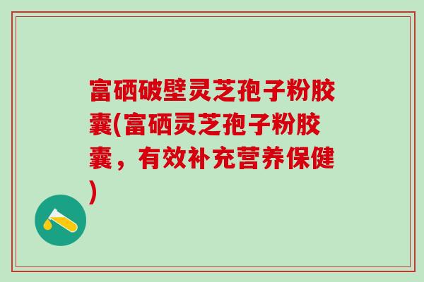 富硒破壁灵芝孢子粉胶囊(富硒灵芝孢子粉胶囊，有效补充营养保健)