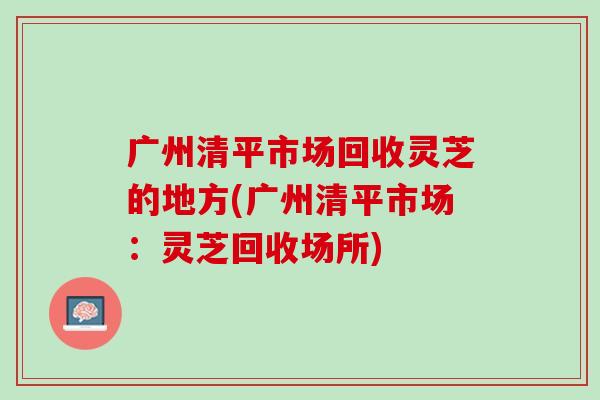 广州清平市场回收灵芝的地方(广州清平市场:灵芝回收场所) 广州清平市场回收灵芝的地方(广州清平市场:灵芝回收场所)