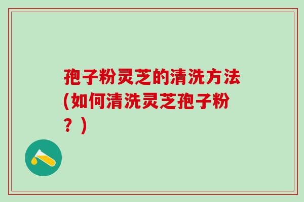 孢子粉灵芝的清洗方法(如何清洗灵芝孢子粉？)
