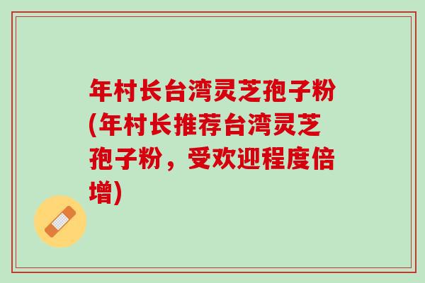 年村长台湾灵芝孢子粉(年村长推荐台湾灵芝孢子粉，受欢迎程度倍增)