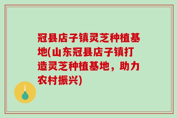 冠县店子镇灵芝种植基地(山东冠县店子镇打造灵芝种植基地，助力农村振兴)