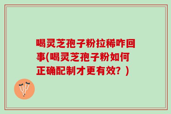 喝灵芝孢子粉拉稀咋回事(喝灵芝孢子粉如何正确配制才更有效？)