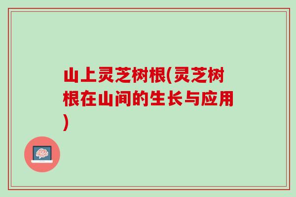 山上灵芝树根(灵芝树根在山间的生长与应用)