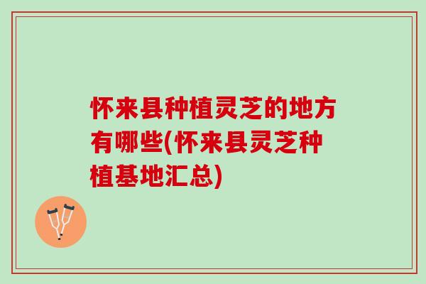 怀来县种植灵芝的地方有哪些(怀来县灵芝种植基地汇总) 怀来县种植灵芝的地方有哪些(怀来县灵芝种植基地汇总)