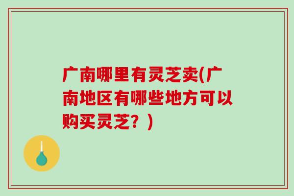 广南哪里有灵芝卖(广南地区有哪些地方可以购买灵芝？)