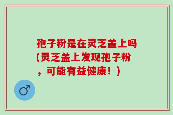 孢子粉是在灵芝盖上吗(灵芝盖上发现孢子粉，可能有益健康！)
