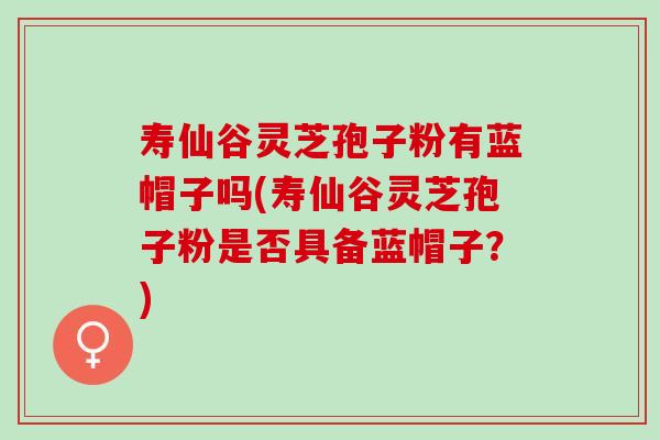 寿仙谷灵芝孢子粉有蓝帽子吗(寿仙谷灵芝孢子粉是否具备蓝帽子？)