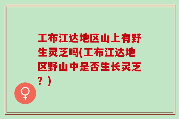 工布江达地区山上有野生灵芝吗(工布江达地区野山中是否生长灵芝?) 工布江达地区山上有野生灵芝吗(工布江达地区野山中是否生长灵芝?)