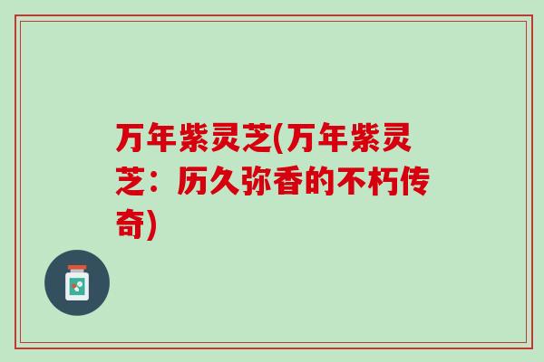 万年紫灵芝(万年紫灵芝：历久弥香的不朽传奇)