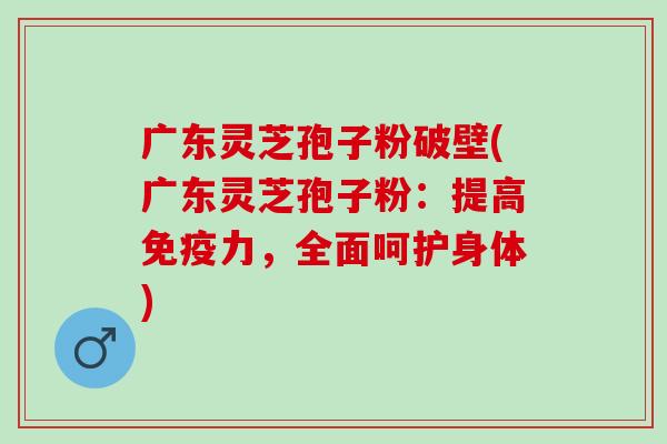 广东灵芝孢子粉破壁(广东灵芝孢子粉：提高免疫力，全面呵护身体)