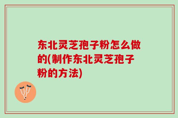 东北灵芝孢子粉怎么做的(制作东北灵芝孢子粉的方法)
