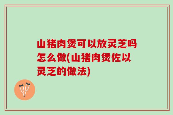山猪肉煲可以放灵芝吗怎么做(山猪肉煲佐以灵芝的做法)