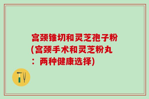 宫颈锥切和灵芝孢子粉(宫颈手术和灵芝粉丸：两种健康选择)