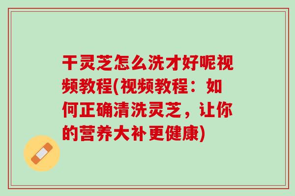 干灵芝怎么洗才好呢视频教程(视频教程：如何正确清洗灵芝，让你的营养大补更健康)