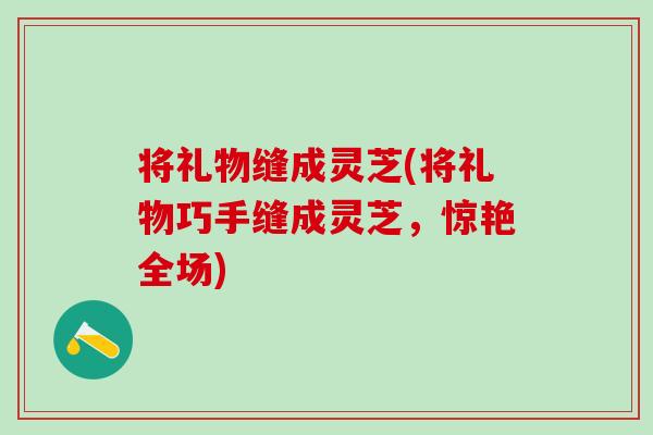 将礼物缝成灵芝(将礼物巧手缝成灵芝,惊艳全场) 将礼物缝成灵芝(将礼物巧手缝成灵芝,惊艳全场)