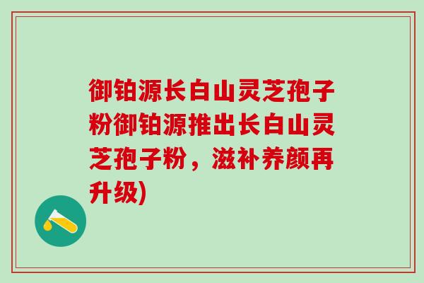 御铂源长白山灵芝孢子粉御铂源推出长白山灵芝孢子粉,滋补养颜再升级) 御铂源长白山灵芝孢子粉御铂源推出长白山灵芝孢子粉,滋补养颜再升级)