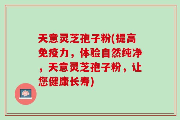 天意灵芝孢子粉(提高免疫力，体验自然纯净，天意灵芝孢子粉，让您健康长寿)