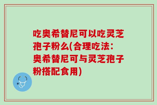 吃奥希替尼可以吃灵芝孢子粉么(合理吃法：奥希替尼可与灵芝孢子粉搭配食用)