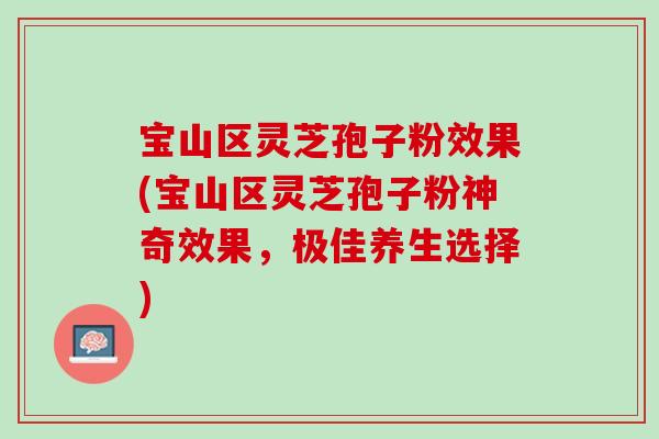 宝山区灵芝孢子粉效果(宝山区灵芝孢子粉神奇效果，极佳养生选择)