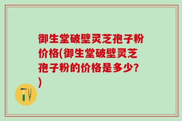 御生堂破壁灵芝孢子粉价格(御生堂破壁灵芝孢子粉的价格是多少？)