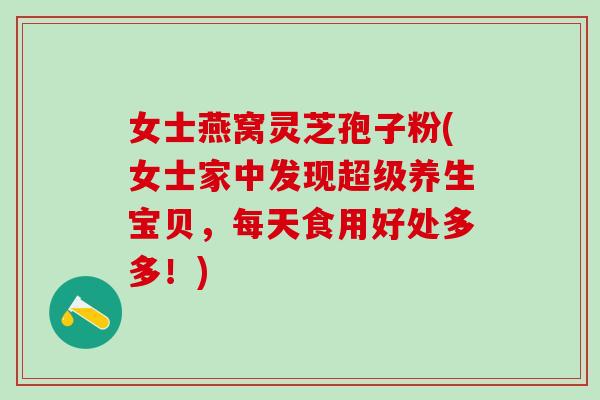 女士燕窝灵芝孢子粉(女士家中发现超级养生宝贝，每天食用好处多多！)