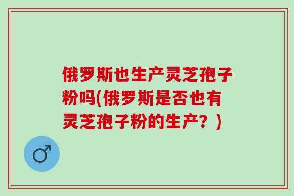 俄罗斯也生产灵芝孢子粉吗(俄罗斯是否也有灵芝孢子粉的生产？)