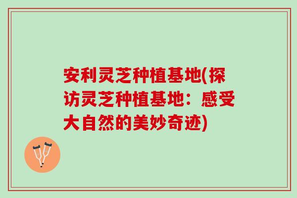安利灵芝种植基地(探访灵芝种植基地：感受大自然的美妙奇迹)