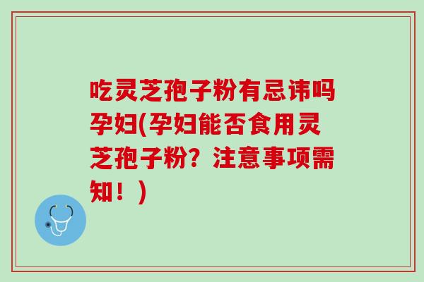 吃灵芝孢子粉有忌讳吗孕妇(孕妇能否食用灵芝孢子粉?注意事项需知!) 吃灵芝孢子粉有忌讳吗孕妇(孕妇能否食用灵芝孢子粉?注意事项需知!)