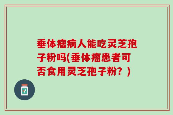 垂体瘤人能吃灵芝孢子粉吗(垂体瘤患者可否食用灵芝孢子粉?) 垂体瘤人能吃灵芝孢子粉吗(垂体瘤患者可否食用灵芝孢子粉?)