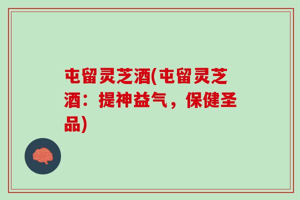 屯留灵芝酒(屯留灵芝酒：提神益气，保健圣品)