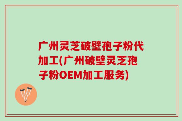 广州灵芝破壁孢子粉代加工(广州破壁灵芝孢子粉OEM加工服务)